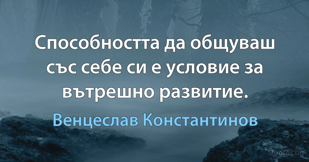 Способността да общуваш със себе си е условие за вътрешно развитие. (Венцеслав Константинов)