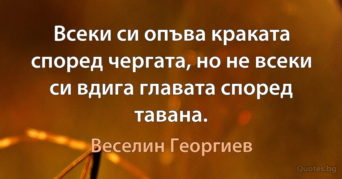 Всеки си опъва краката според чергата, но не всеки си вдига главата според тавана. (Веселин Георгиев)