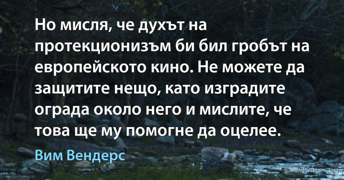 Но мисля, че духът на протекционизъм би бил гробът на европейското кино. Не можете да защитите нещо, като изградите ограда около него и мислите, че това ще му помогне да оцелее. (Вим Вендерс)