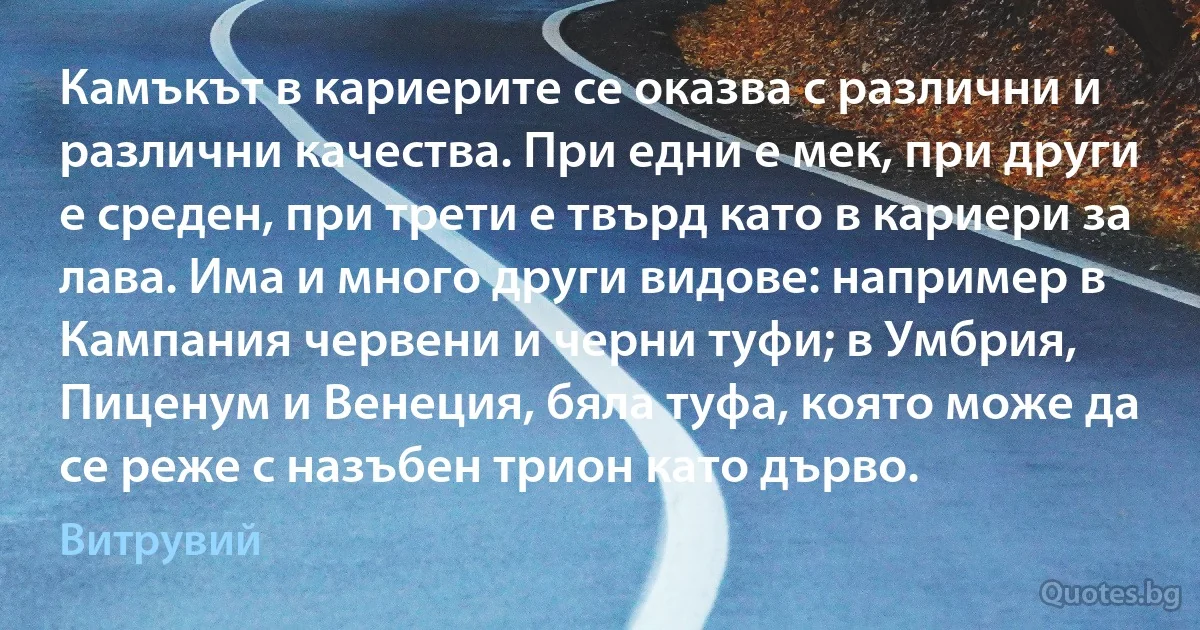 Камъкът в кариерите се оказва с различни и различни качества. При едни е мек, при други е среден, при трети е твърд като в кариери за лава. Има и много други видове: например в Кампания червени и черни туфи; в Умбрия, Пиценум и Венеция, бяла туфа, която може да се реже с назъбен трион като дърво. (Витрувий)