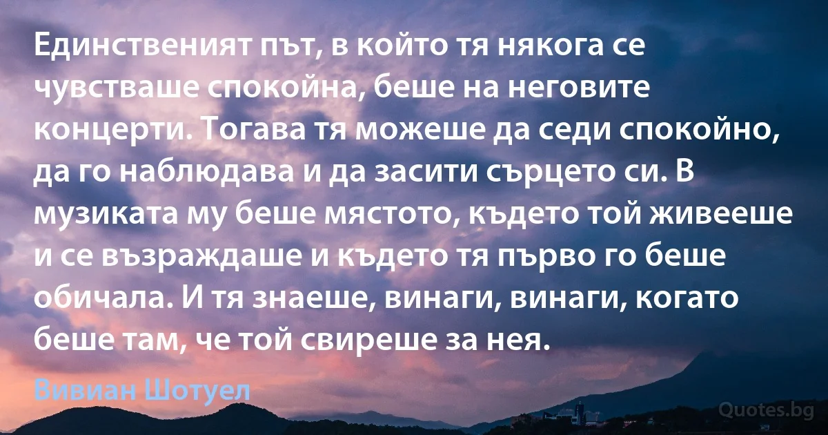 Единственият път, в който тя някога се чувстваше спокойна, беше на неговите концерти. Тогава тя можеше да седи спокойно, да го наблюдава и да засити сърцето си. В музиката му беше мястото, където той живееше и се възраждаше и където тя първо го беше обичала. И тя знаеше, винаги, винаги, когато беше там, че той свиреше за нея. (Вивиан Шотуел)