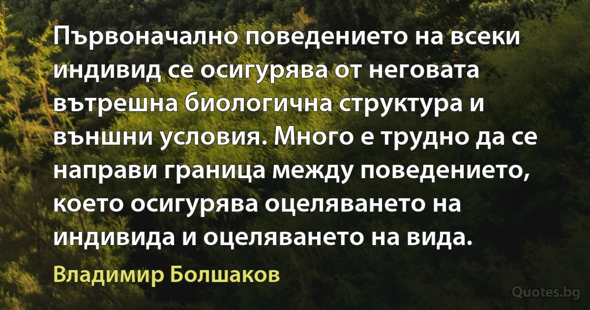 Първоначално поведението на всеки индивид се осигурява от неговата вътрешна биологична структура и външни условия. Много е трудно да се направи граница между поведението, което осигурява оцеляването на индивида и оцеляването на вида. (Владимир Болшаков)