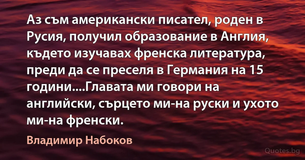 Аз съм американски писател, роден в Русия, получил образование в Англия, където изучавах френска литература, преди да се преселя в Германия на 15 години....Главата ми говори на английски, сърцето ми-на руски и ухото ми-на френски. (Владимир Набоков)