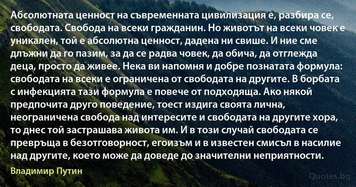 Абсолютната ценност на съвременната цивилизация е, разбира се, свободата. Свобода на всеки гражданин. Но животът на всеки човек е уникален, той е абсолютна ценност, дадена ни свише. И ние сме длъжни да го пазим, за да се радва човек, да обича, да отглежда деца, просто да живее. Нека ви напомня и добре познатата формула: свободата на всеки е ограничена от свободата на другите. В борбата с инфекцията тази формула е повече от подходяща. Ако някой предпочита друго поведение, тоест издига своята лична, неограничена свобода над интересите и свободата на другите хора, то днес той застрашава живота им. И в този случай свободата се превръща в безотговорност, егоизъм и в известен смисъл в насилие над другите, което може да доведе до значителни неприятности. (Владимир Путин)