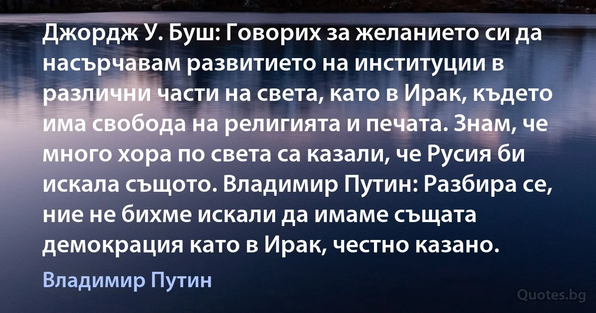 Джордж У. Буш: Говорих за желанието си да насърчавам развитието на институции в различни части на света, като в Ирак, където има свобода на религията и печата. Знам, че много хора по света са казали, че Русия би искала същото. Владимир Путин: Разбира се, ние не бихме искали да имаме същата демокрация като в Ирак, честно казано. (Владимир Путин)