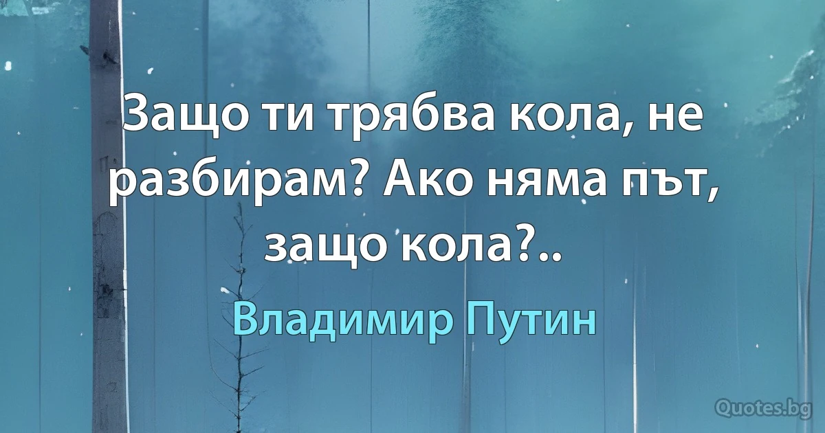 Защо ти трябва кола, не разбирам? Ако няма път, защо кола?.. (Владимир Путин)