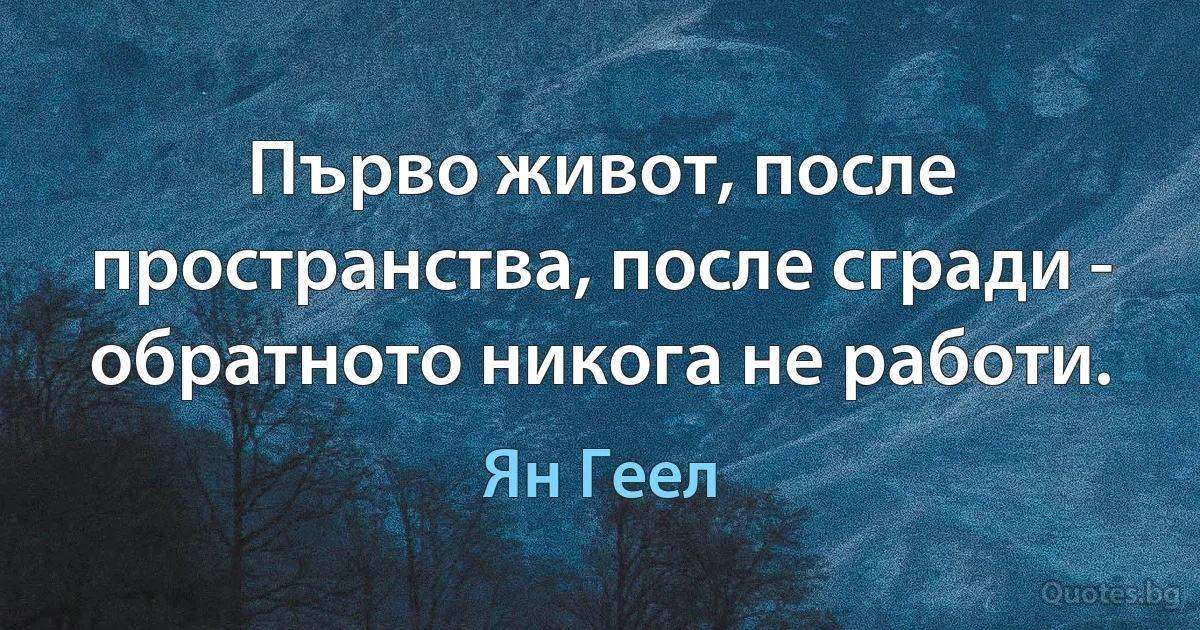 Първо живот, после пространства, после сгради - обратното никога не работи. (Ян Геел)