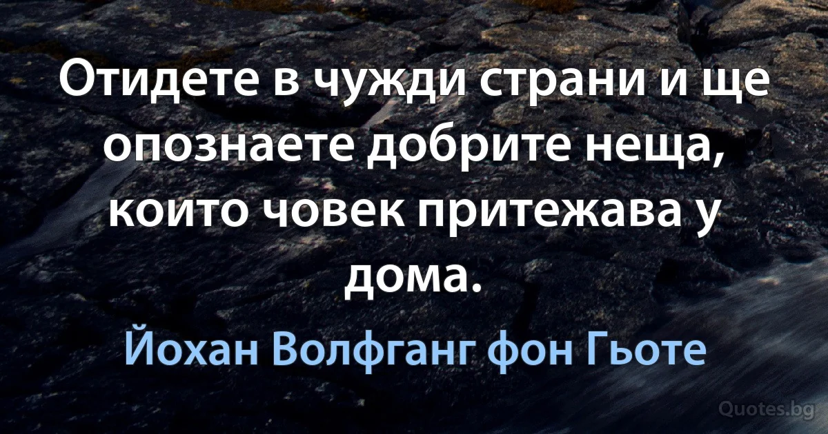 Отидете в чужди страни и ще опознаете добрите неща, които човек притежава у дома. (Йохан Волфганг фон Гьоте)