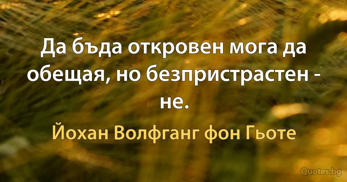 Да бъда откровен мога да обещая, но безпристрастен - не. (Йохан Волфганг фон Гьоте)