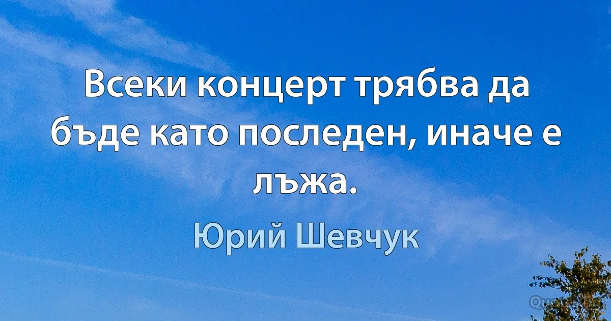 Всеки концерт трябва да бъде като последен, иначе е лъжа. (Юрий Шевчук)