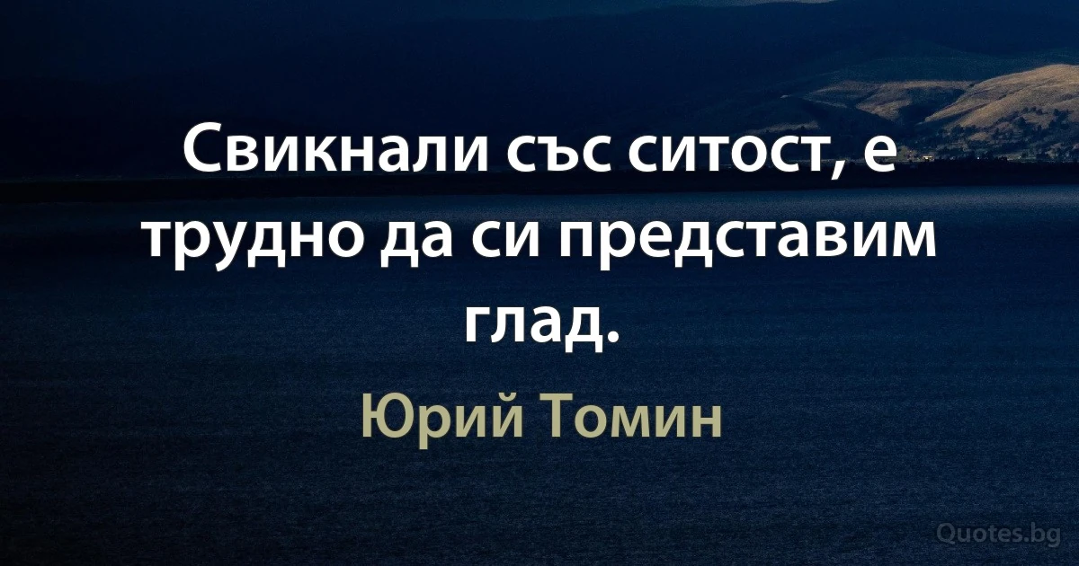 Свикнали със ситост, е трудно да си представим глад. (Юрий Томин)