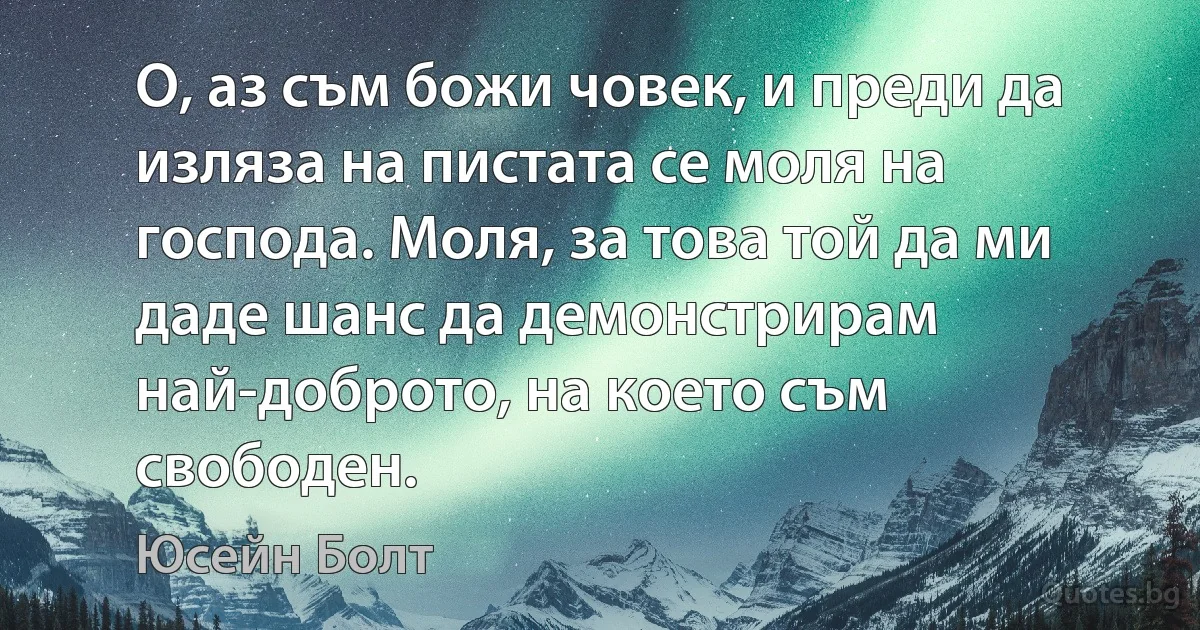 О, аз съм божи човек, и преди да изляза на пистата се моля на господа. Моля, за това той да ми даде шанс да демонстрирам най-доброто, на което съм свободен. (Юсейн Болт)