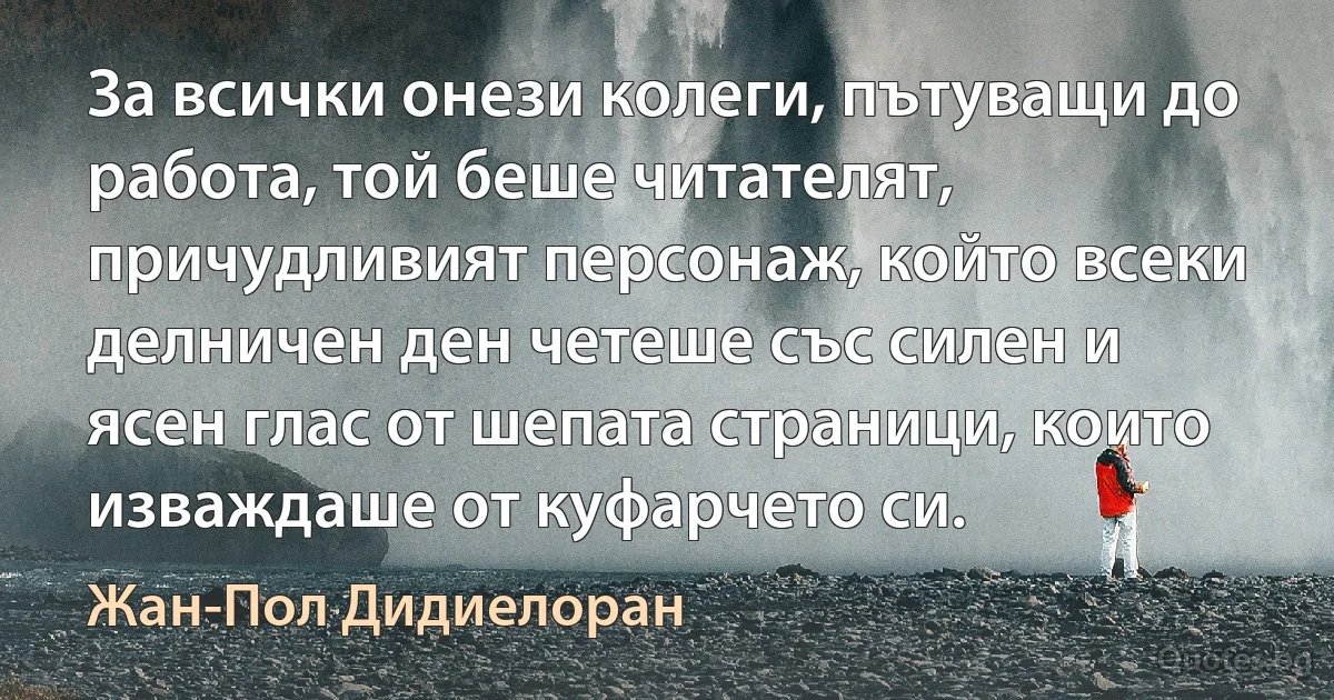 За всички онези колеги, пътуващи до работа, той беше читателят, причудливият персонаж, който всеки делничен ден четеше със силен и ясен глас от шепата страници, които изваждаше от куфарчето си. (Жан-Пол Дидиелоран)