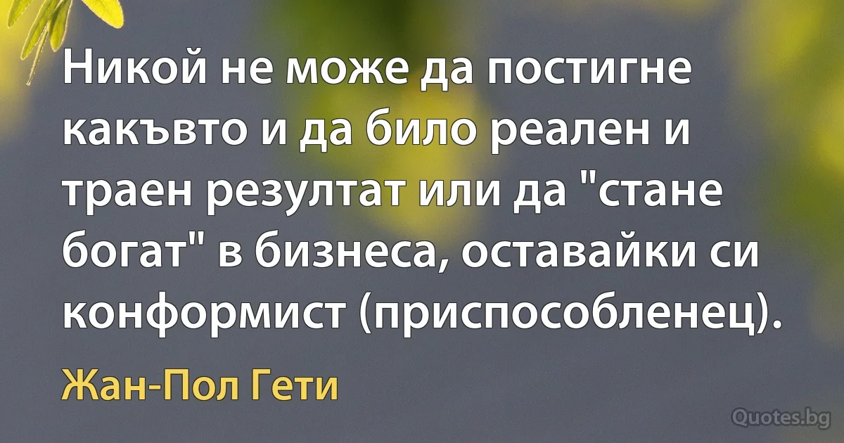 Никой не може да постигне какъвто и да било реален и траен резултат или да "стане богат" в бизнеса, оставайки си конформист (приспособленец). (Жан-Пол Гети)