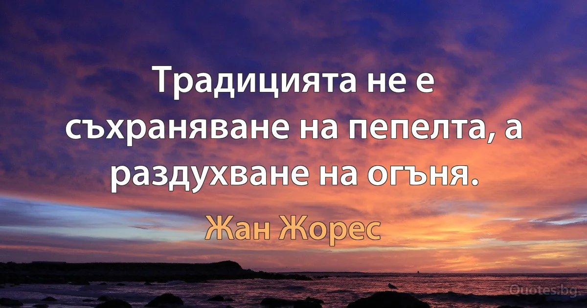 Традицията не е съхраняване на пепелта, а раздухване на огъня. (Жан Жорес)