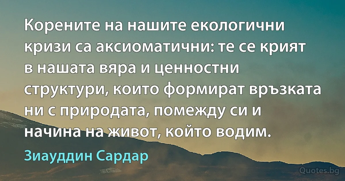 Корените на нашите екологични кризи са аксиоматични: те се крият в нашата вяра и ценностни структури, които формират връзката ни с природата, помежду си и начина на живот, който водим. (Зиауддин Сардар)