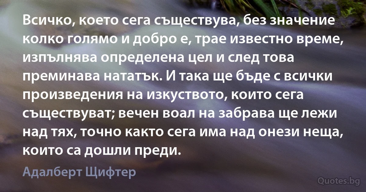 Всичко, което сега съществува, без значение колко голямо и добро е, трае известно време, изпълнява определена цел и след това преминава нататък. И така ще бъде с всички произведения на изкуството, които сега съществуват; вечен воал на забрава ще лежи над тях, точно както сега има над онези неща, които са дошли преди. (Адалберт Щифтер)