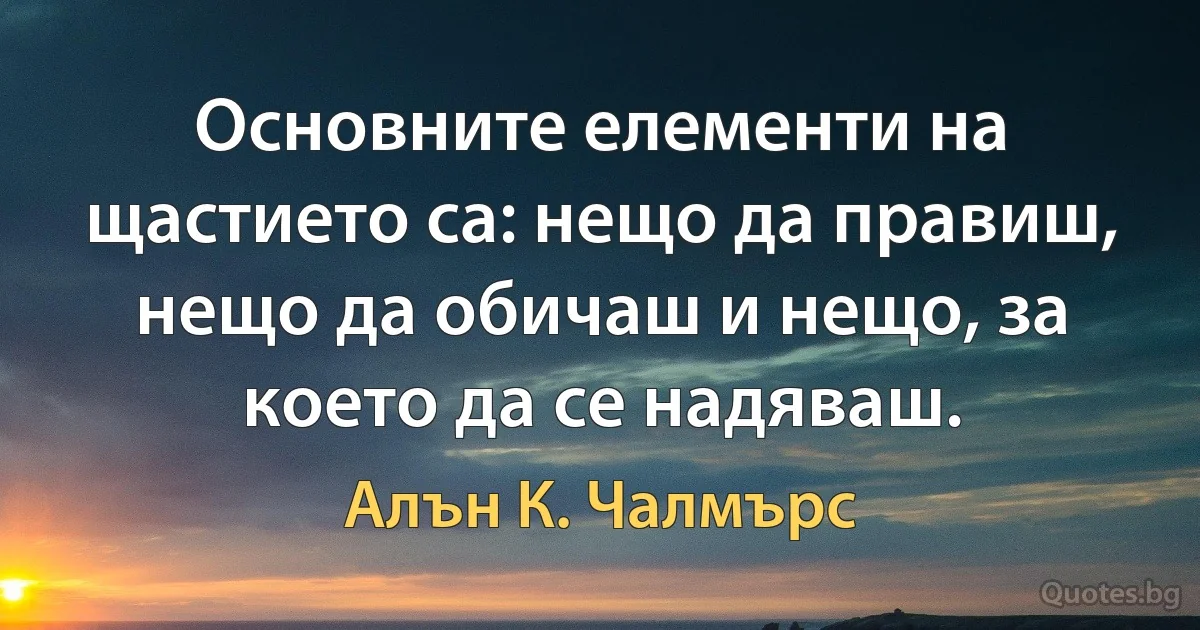 Основните елементи на щастието са: нещо да правиш, нещо да обичаш и нещо, за което да се надяваш. (Алън К. Чалмърс)