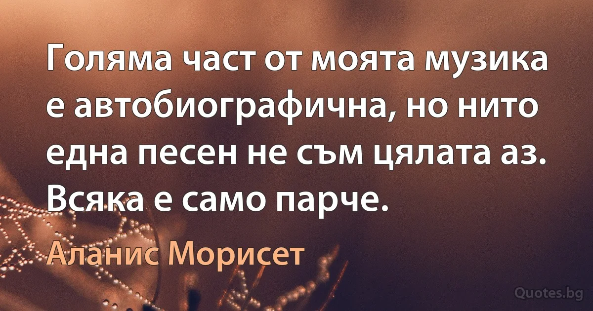 Голяма част от моята музика е автобиографична, но нито една песен не съм цялата аз. Всяка е само парче. (Аланис Морисет)