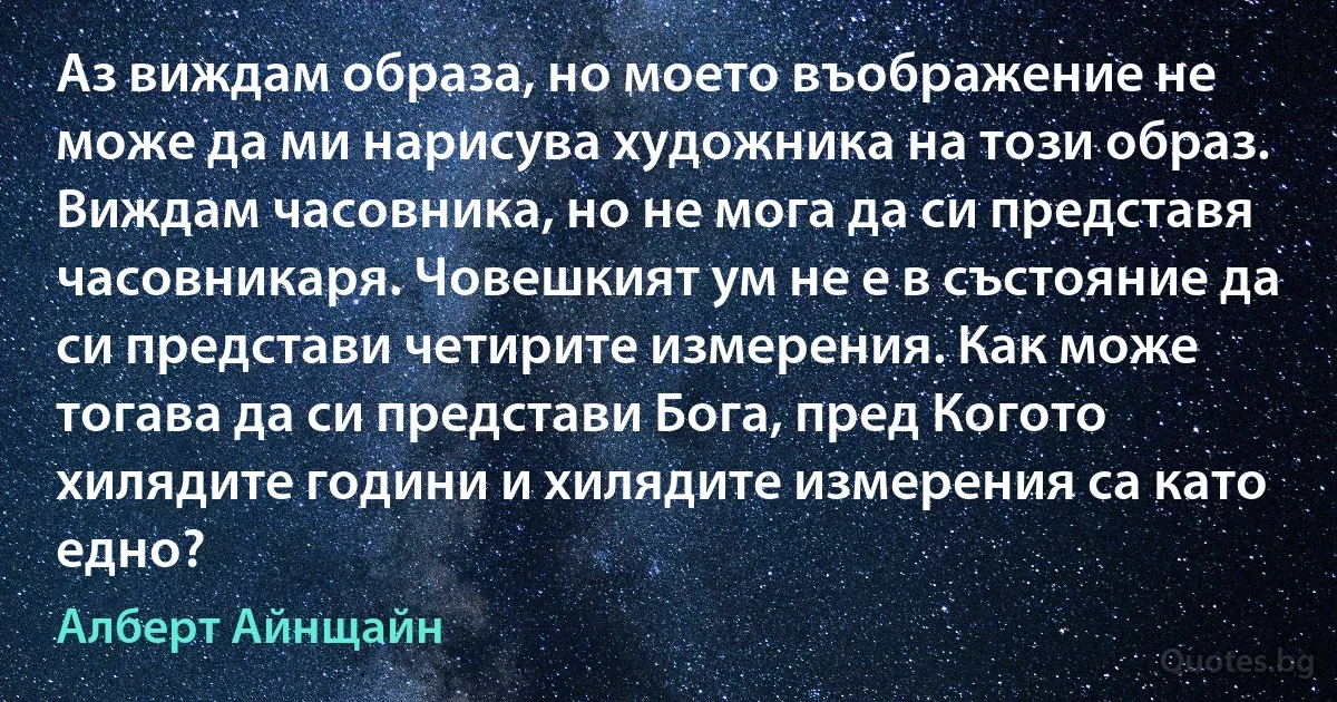 Аз виждам образа, но моето въображение не може да ми нарисува художника на този образ. Виждам часовника, но не мога да си представя часовникаря. Човешкият ум не е в състояние да си представи четирите измерения. Как може тогава да си представи Бога, пред Когото хилядите години и хилядите измерения са като едно? (Алберт Айнщайн)