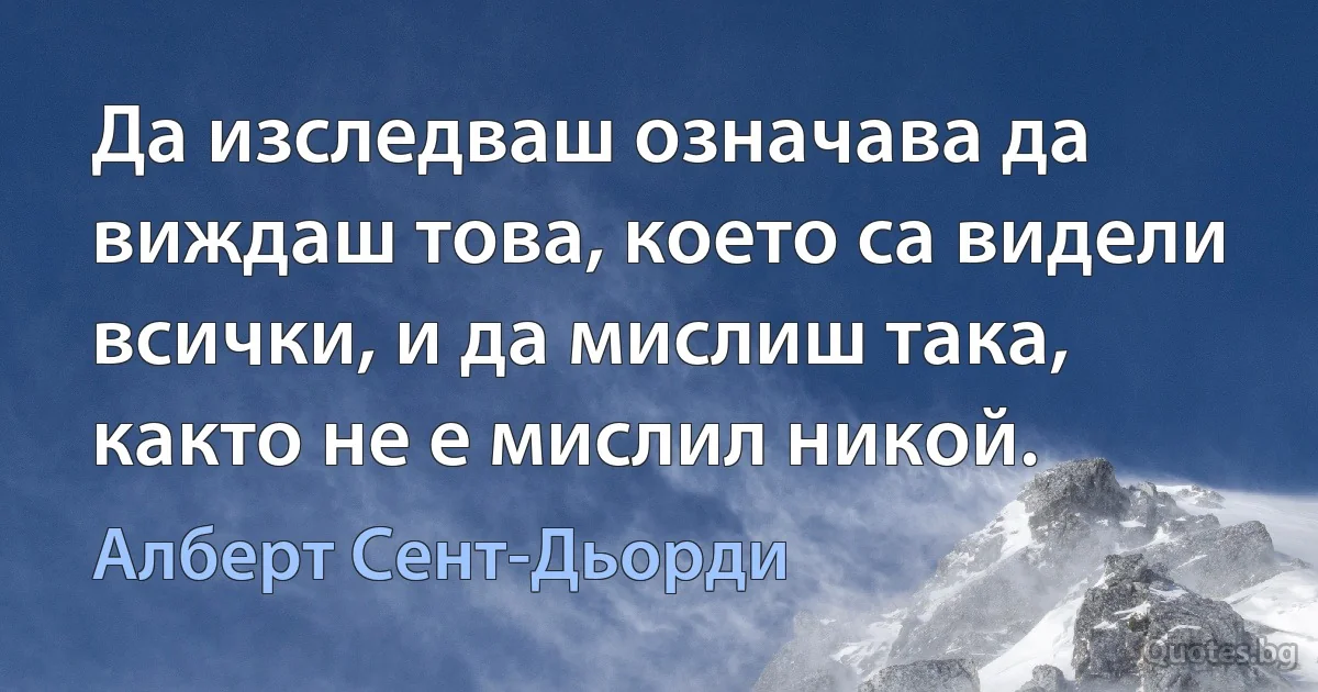 Да изследваш означава да виждаш това, което са видели всички, и да мислиш така, както не е мислил никой. (Алберт Сент-Дьорди)