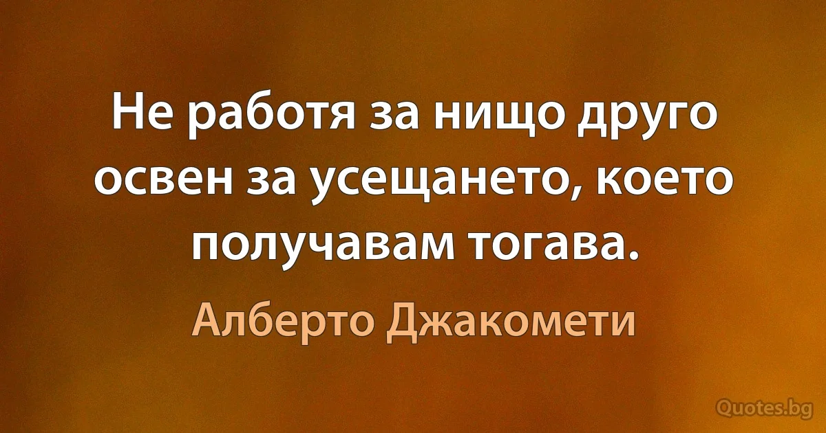 Не работя за нищо друго освен за усещането, което получавам тогава. (Алберто Джакомети)