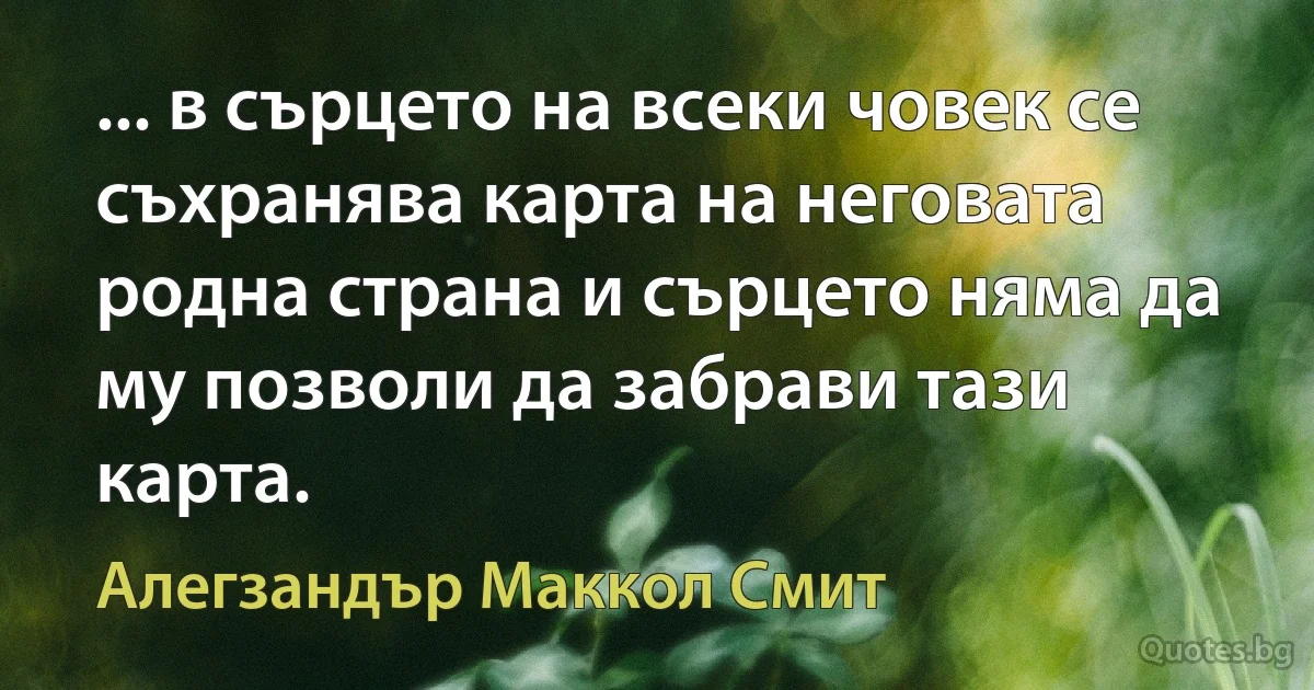 ... в сърцето на всеки човек се съхранява карта на неговата родна страна и сърцето няма да му позволи да забрави тази карта. (Алегзандър Маккол Смит)