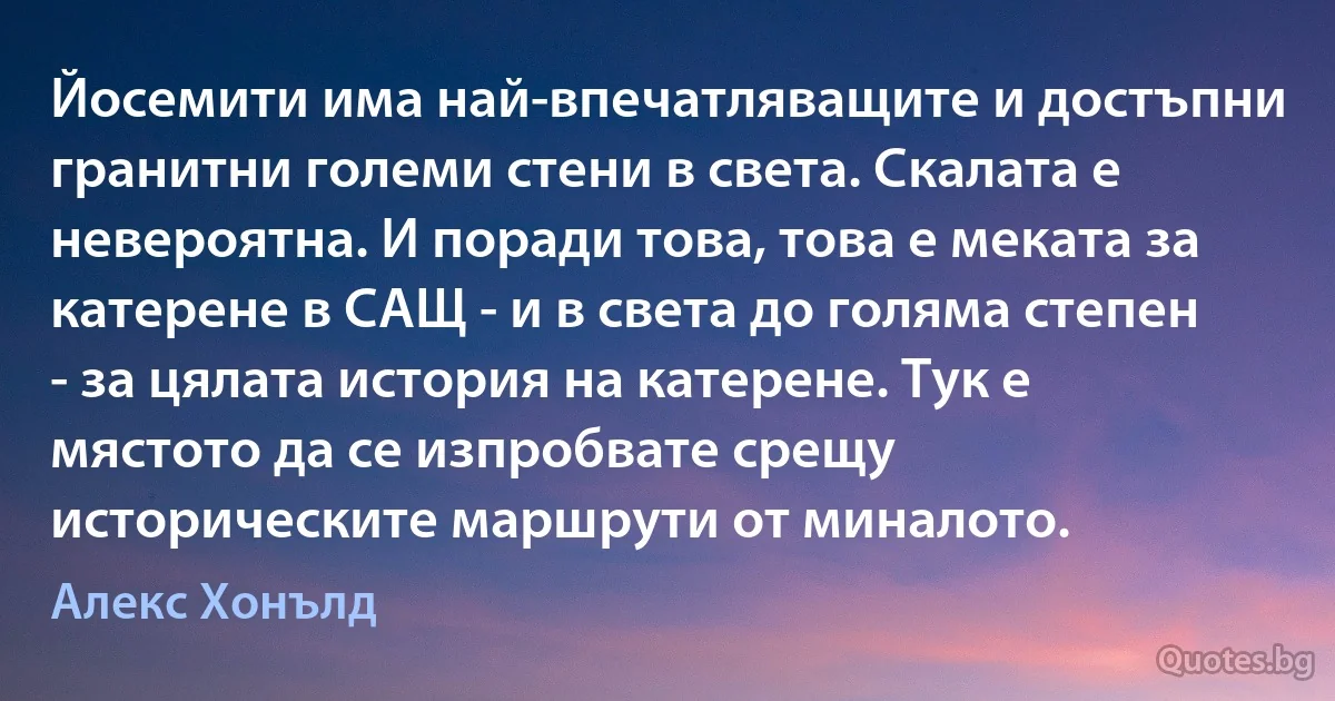 Йосемити има най-впечатляващите и достъпни гранитни големи стени в света. Скалата е невероятна. И поради това, това е меката за катерене в САЩ - и в света до голяма степен - за цялата история на катерене. Тук е мястото да се изпробвате срещу историческите маршрути от миналото. (Алекс Хонълд)