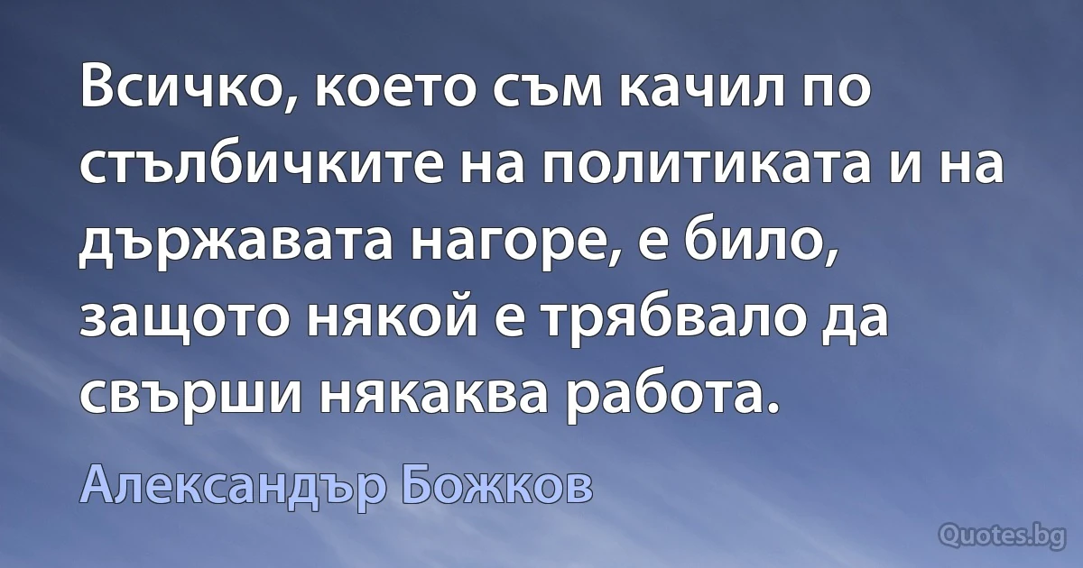 Всичко, което съм качил по стълбичките на политиката и на държавата нагоре, е било, защото някой е трябвало да свърши някаква работа. (Александър Божков)