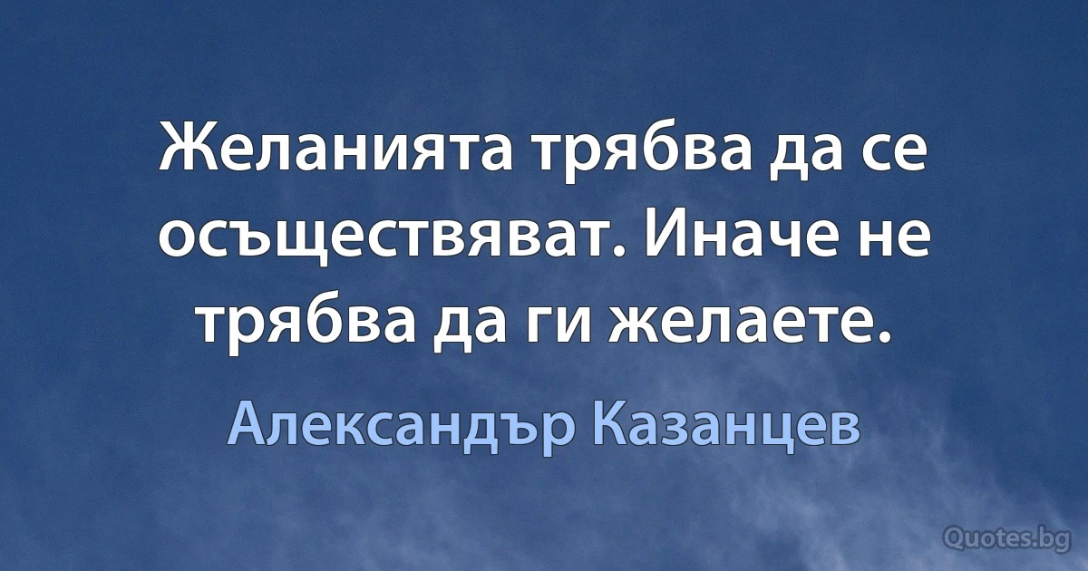 Желанията трябва да се осъществяват. Иначе не трябва да ги желаете. (Александър Казанцев)