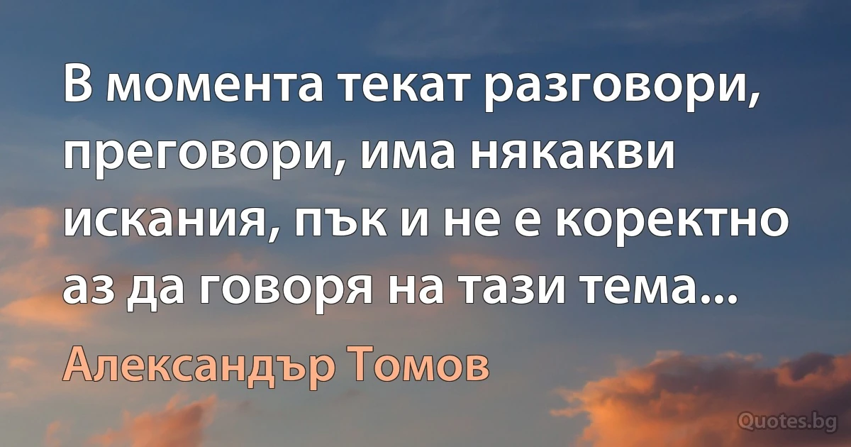 В момента текат разговори, преговори, има някакви искания, пък и не е коректно аз да говоря на тази тема... (Александър Томов)