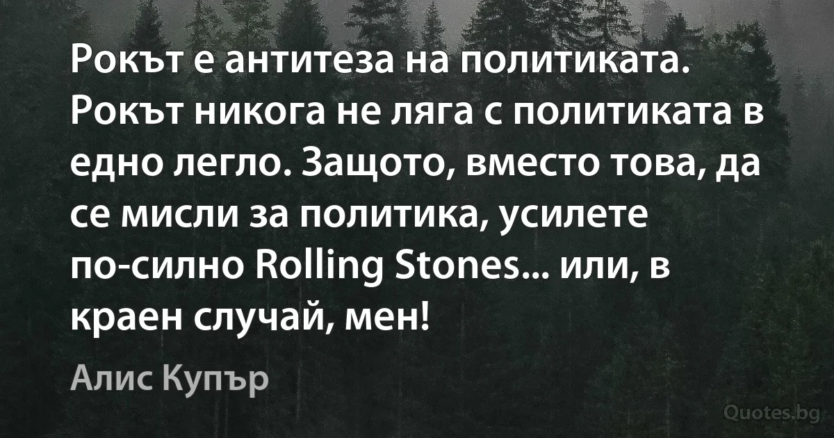 Рокът е антитеза на политиката. Рокът никога не ляга с политиката в едно легло. Защото, вместо това, да се мисли за политика, усилете по-силно Rolling Stones... или, в краен случай, мен! (Алис Купър)