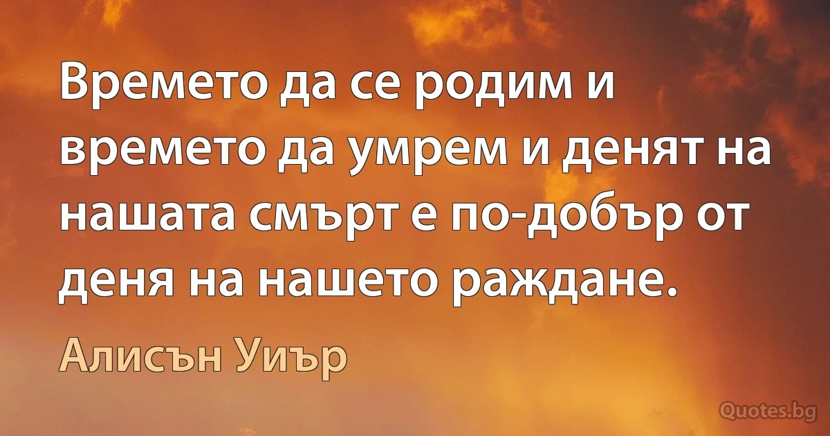 Времето да се родим и времето да умрем и денят на нашата смърт е по-добър от деня на нашето раждане. (Алисън Уиър)