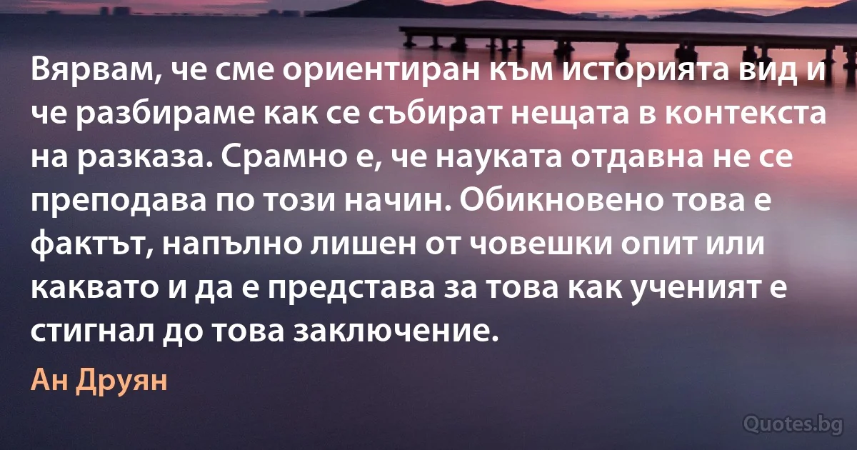 Вярвам, че сме ориентиран към историята вид и че разбираме как се събират нещата в контекста на разказа. Срамно е, че науката отдавна не се преподава по този начин. Обикновено това е фактът, напълно лишен от човешки опит или каквато и да е представа за това как ученият е стигнал до това заключение. (Ан Друян)