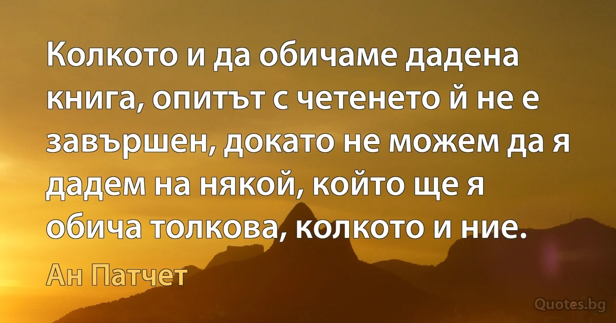 Колкото и да обичаме дадена книга, опитът с четенето й не е завършен, докато не можем да я дадем на някой, който ще я обича толкова, колкото и ние. (Ан Патчет)