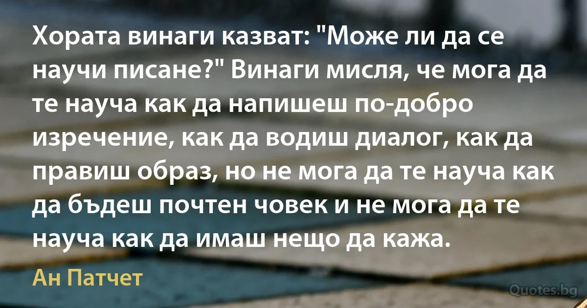 Хората винаги казват: "Може ли да се научи писане?" Винаги мисля, че мога да те науча как да напишеш по-добро изречение, как да водиш диалог, как да правиш образ, но не мога да те науча как да бъдеш почтен човек и не мога да те науча как да имаш нещо да кажа. (Ан Патчет)