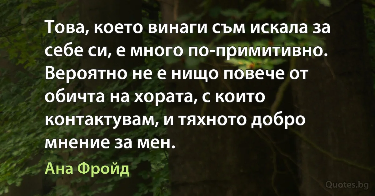 Това, което винаги съм искала за себе си, е много по-примитивно. Вероятно не е нищо повече от обичта на хората, с които контактувам, и тяхното добро мнение за мен. (Ана Фройд)