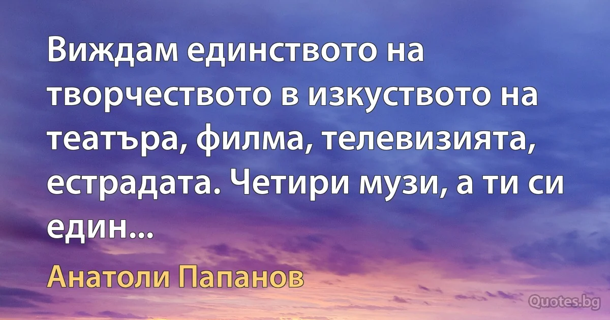 Виждам единството на творчеството в изкуството на театъра, филма, телевизията, естрадата. Четири музи, а ти си един... (Анатоли Папанов)