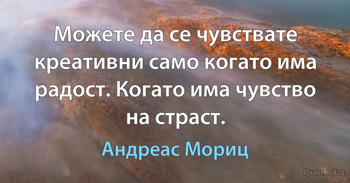 Можете да се чувствате креативни само когато има радост. Когато има чувство на страст. (Андреас Мориц)