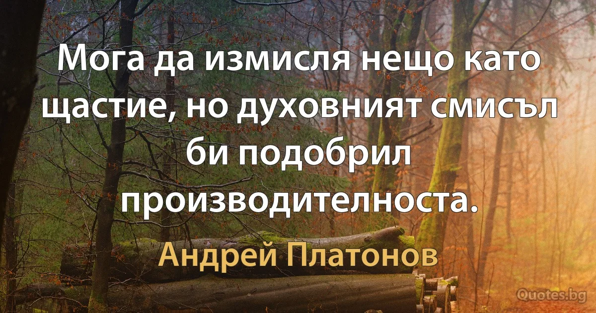 Мога да измисля нещо като щастие, но духовният смисъл би подобрил производителноста. (Андрей Платонов)