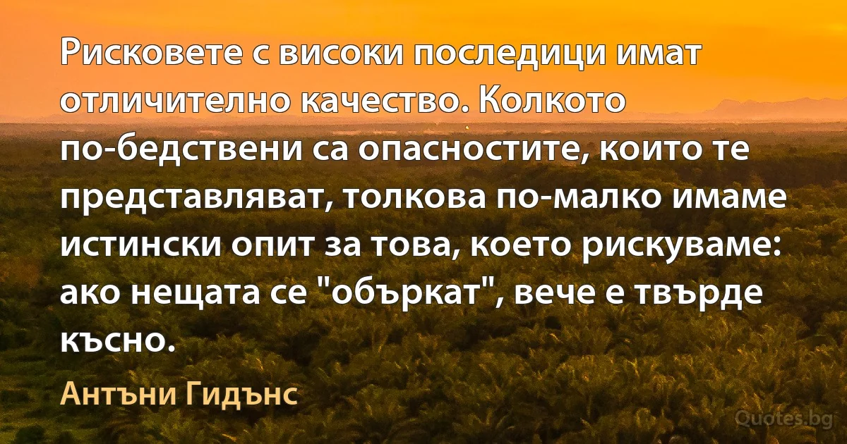 Рисковете с високи последици имат отличително качество. Колкото по-бедствени са опасностите, които те представляват, толкова по-малко имаме истински опит за това, което рискуваме: ако нещата се "объркат", вече е твърде късно. (Антъни Гидънс)