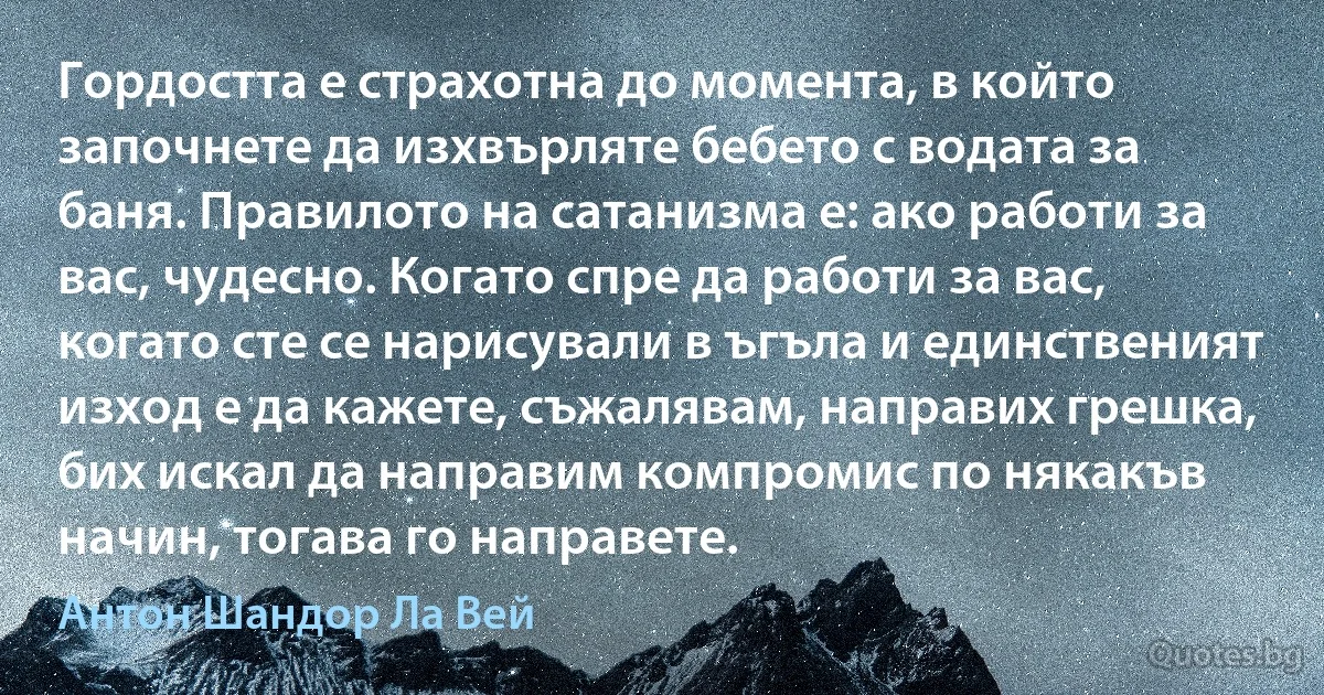 Гордостта е страхотна до момента, в който започнете да изхвърляте бебето с водата за баня. Правилото на сатанизма е: ако работи за вас, чудесно. Когато спре да работи за вас, когато сте се нарисували в ъгъла и единственият изход е да кажете, съжалявам, направих грешка, бих искал да направим компромис по някакъв начин, тогава го направете. (Антон Шандор Ла Вей)