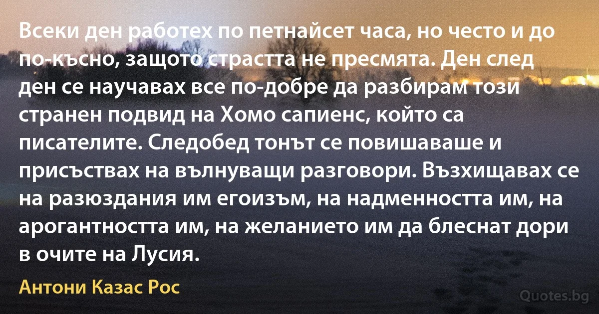 Всеки ден работех по петнайсет часа, но често и до по-късно, защото страстта не пресмята. Ден след ден се научавах все по-добре да разбирам този странен подвид на Хомо сапиенс, който са писателите. Следобед тонът се повишаваше и присъствах на вълнуващи разговори. Възхищавах се на разюздания им егоизъм, на надменността им, на арогантността им, на желанието им да блеснат дори в очите на Лусия. (Антони Казас Рос)