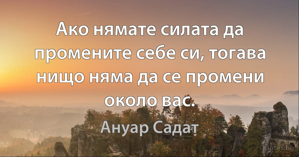 Ако нямате силата да промените себе си, тогава нищо няма да се промени около вас. (Ануар Садат)