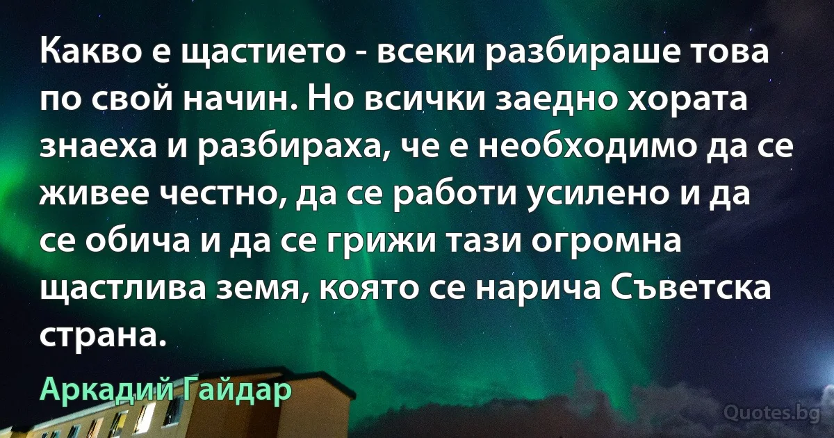 Какво е щастието - всеки разбираше това по свой начин. Но всички заедно хората знаеха и разбираха, че е необходимо да се живее честно, да се работи усилено и да се обича и да се грижи тази огромна щастлива земя, която се нарича Съветска страна. (Аркадий Гайдар)