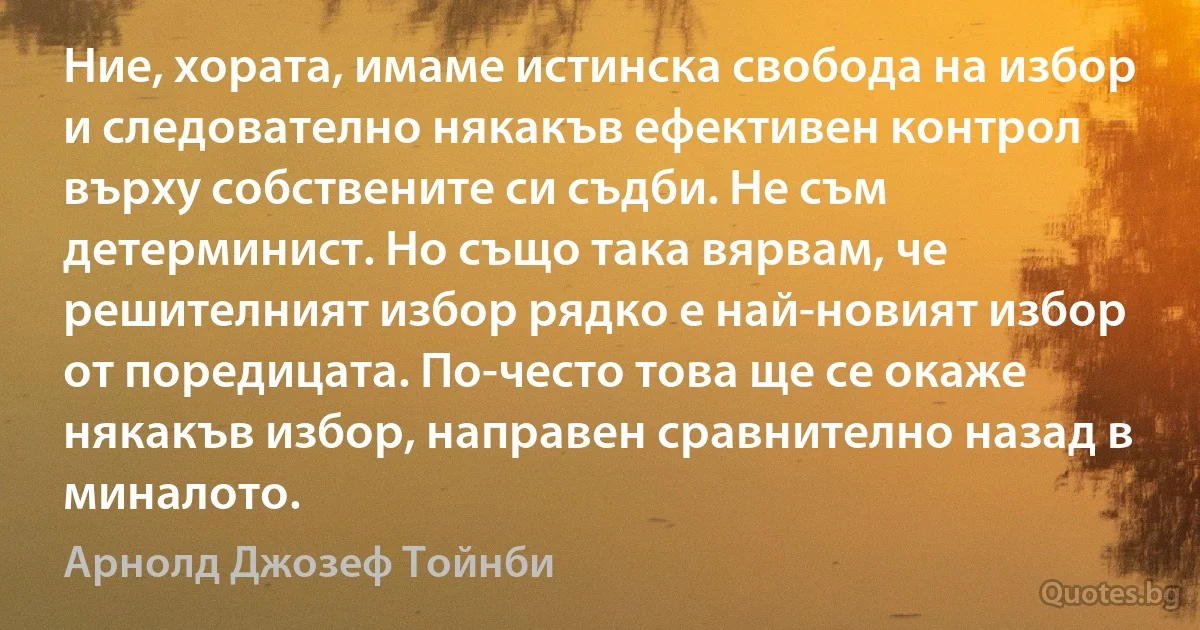 Ние, хората, имаме истинска свобода на избор и следователно някакъв ефективен контрол върху собствените си съдби. Не съм детерминист. Но също така вярвам, че решителният избор рядко е най-новият избор от поредицата. По-често това ще се окаже някакъв избор, направен сравнително назад в миналото. (Арнолд Джозеф Тойнби)