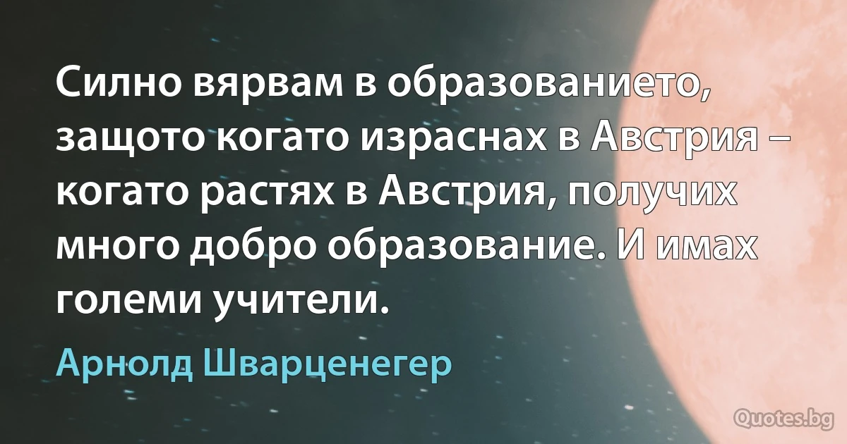 Силно вярвам в образованието, защото когато израснах в Австрия – когато растях в Австрия, получих много добро образование. И имах големи учители. (Арнолд Шварценегер)