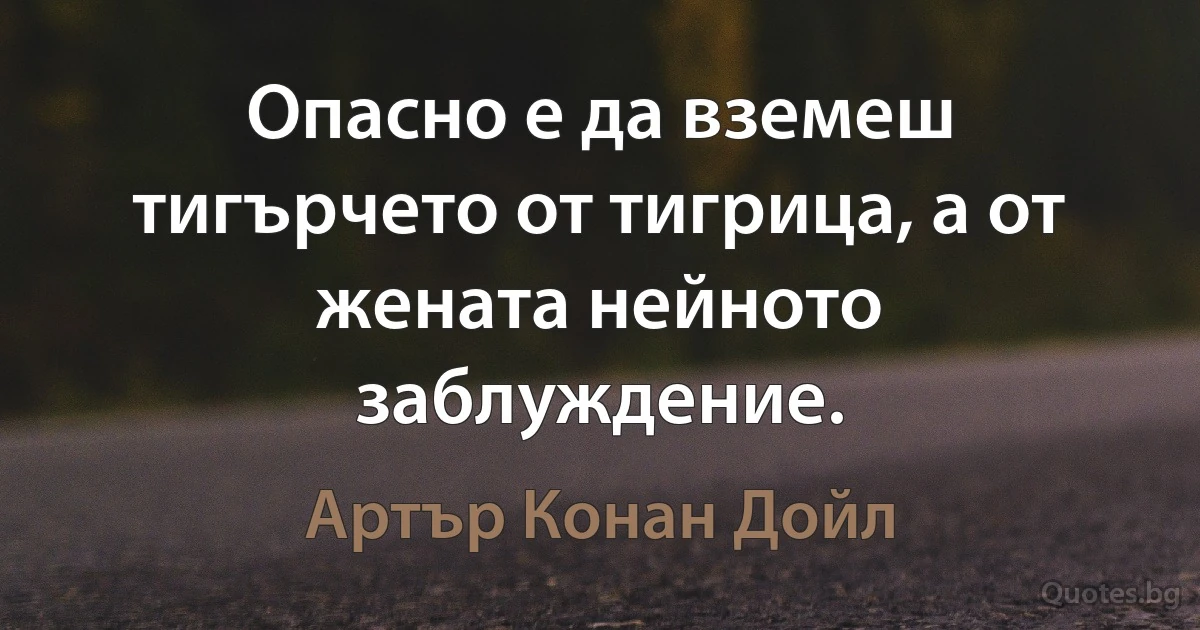 Опасно е да вземеш тигърчето от тигрица, а от жената нейното заблуждение. (Артър Конан Дойл)