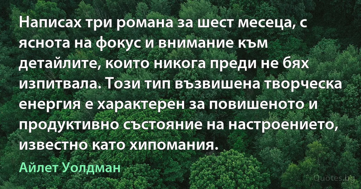 Написах три романа за шест месеца, с яснота на фокус и внимание към детайлите, които никога преди не бях изпитвала. Този тип възвишена творческа енергия е характерен за повишеното и продуктивно състояние на настроението, известно като хипомания. (Айлет Уолдман)