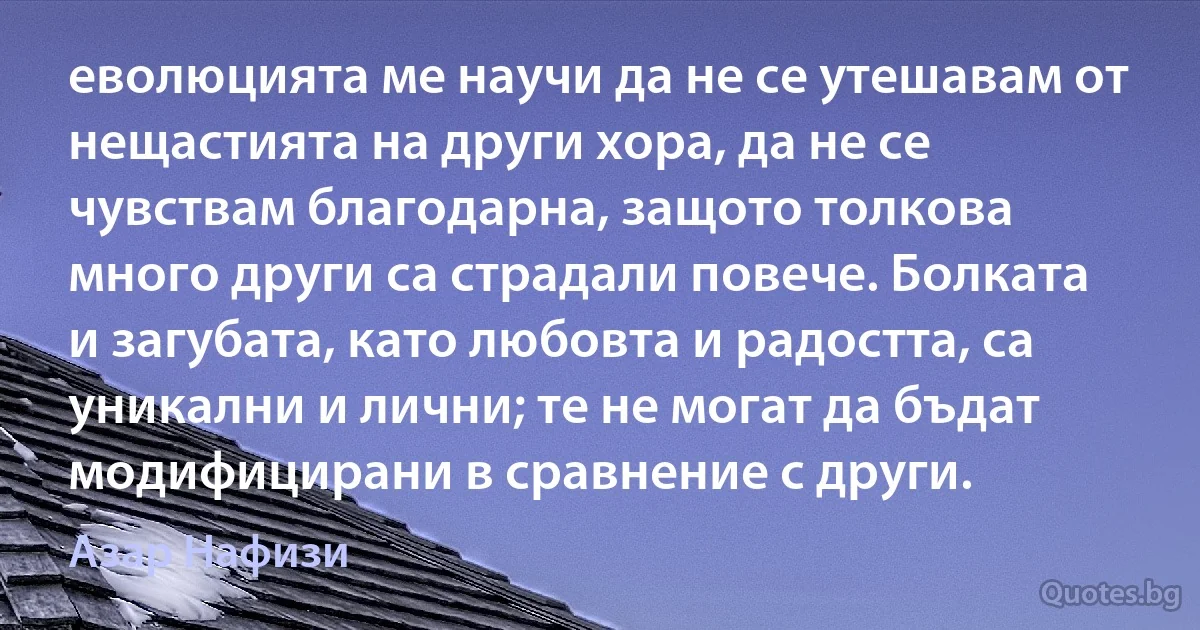 еволюцията ме научи да не се утешавам от нещастията на други хора, да не се чувствам благодарна, защото толкова много други са страдали повече. Болката и загубата, като любовта и радостта, са уникални и лични; те не могат да бъдат модифицирани в сравнение с други. (Азар Нафизи)